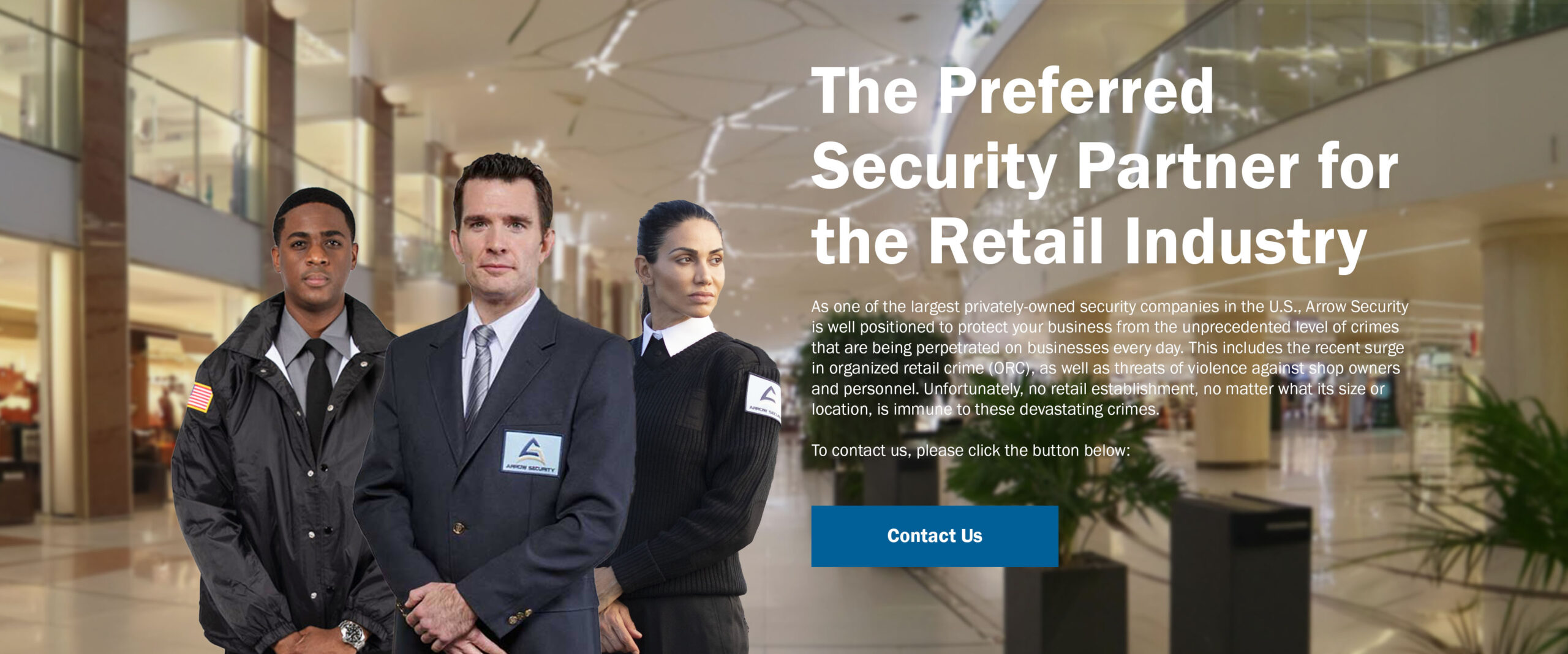 As one of the largest privately-owned security companies in the U.S., Arrow Security is well positioned to protect your business from the unprecedented level of crimes that are being perpetrated on businesses every day. This includes the recent surge in organized retail crime (ORC), as well as threats of violence against shop owners and personnel. Unfortunately, no retail establishment, no matter what its size or location, is immune to these devastating crimes.